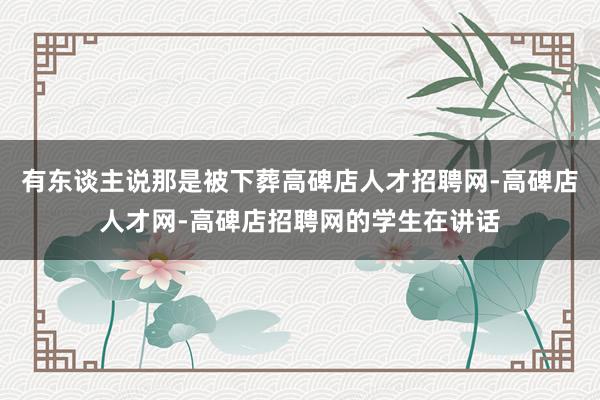 有东谈主说那是被下葬高碑店人才招聘网-高碑店人才网-高碑店招聘网的学生在讲话