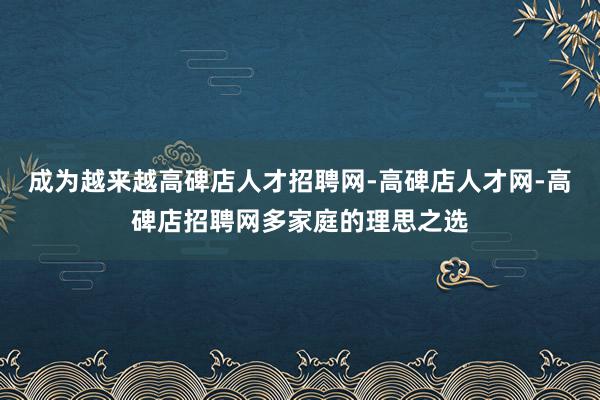 成为越来越高碑店人才招聘网-高碑店人才网-高碑店招聘网多家庭的理思之选